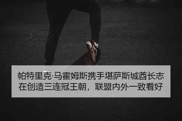 帕特里克·马霍姆斯携手堪萨斯城酋长志在创造三连冠王朝，联盟内外一致看好